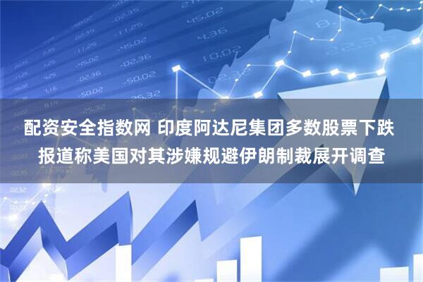 配资安全指数网 印度阿达尼集团多数股票下跌 报道称美国对其涉嫌规避伊朗制裁展开调查