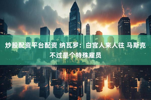 炒股配资平台配资 纳瓦罗：白宫人来人往 马斯克不过是个特殊雇员