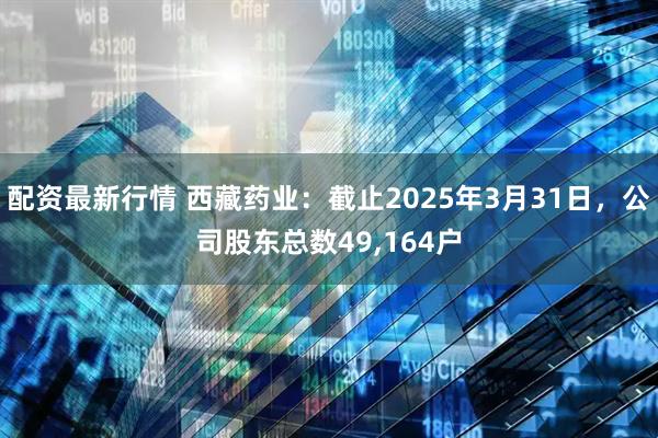 配资最新行情 西藏药业：截止2025年3月31日，公司股东总数49,164户