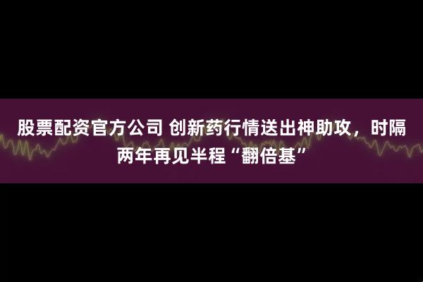股票配资官方公司 创新药行情送出神助攻，时隔两年再见半程“翻倍基”