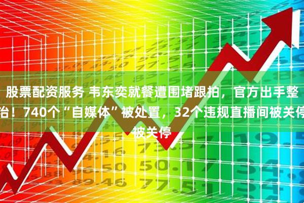 股票配资服务 韦东奕就餐遭围堵跟拍，官方出手整治！740个“自媒体”被处置，32个违规直播间被关停