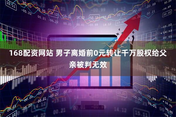 168配资网站 男子离婚前0元转让千万股权给父亲被判无效