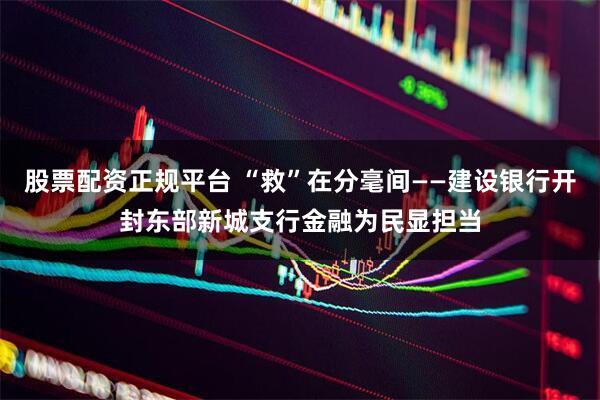 股票配资正规平台 “救”在分毫间——建设银行开封东部新城支行金融为民显担当