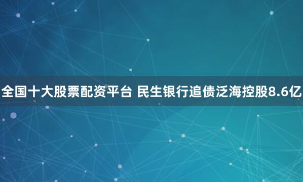 全国十大股票配资平台 民生银行追债泛海控股8.6亿