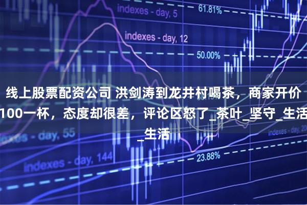 线上股票配资公司 洪剑涛到龙井村喝茶，商家开价100一杯，态度却很差，评论区怒了_茶叶_坚守_生活