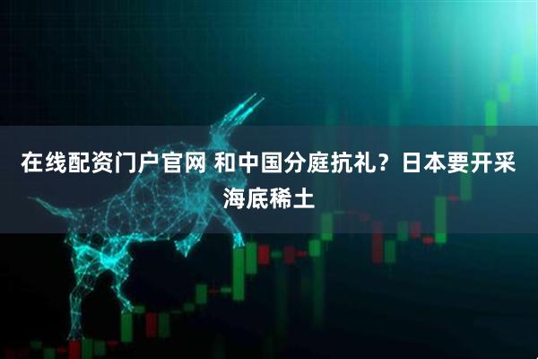 在线配资门户官网 和中国分庭抗礼？日本要开采海底稀土