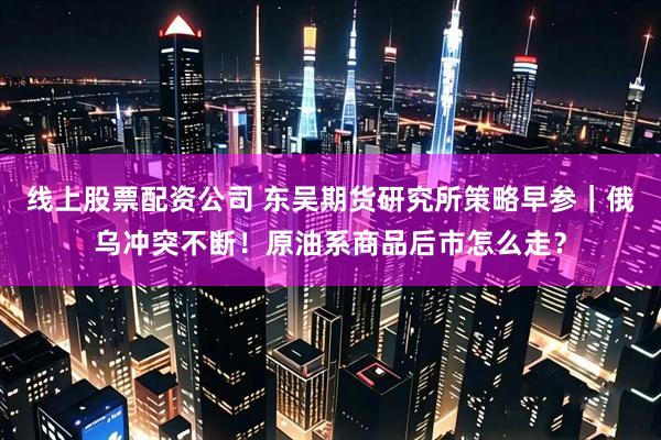 线上股票配资公司 东吴期货研究所策略早参｜俄乌冲突不断！原油系商品后市怎么走？