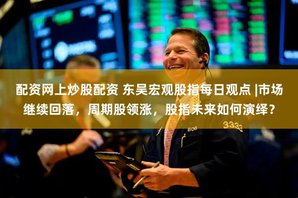 配资网上炒股配资 东吴宏观股指每日观点 |市场继续回落，周期股领涨，股指未来如何演绎？
