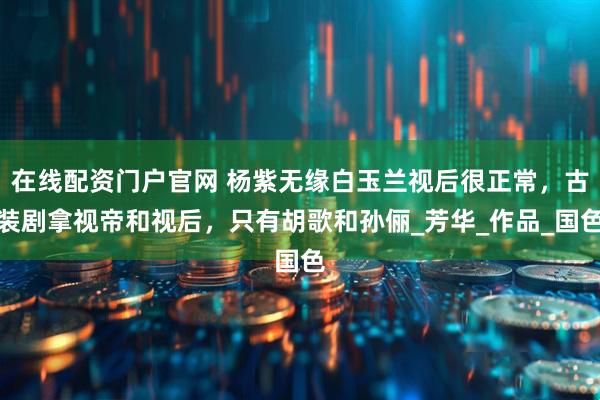 在线配资门户官网 杨紫无缘白玉兰视后很正常，古装剧拿视帝和视后，只有胡歌和孙俪_芳华_作品_国色