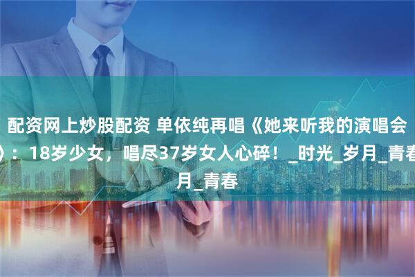 配资网上炒股配资 单依纯再唱《她来听我的演唱会》：18岁少女，唱尽37岁女人心碎！_时光_岁月_青春