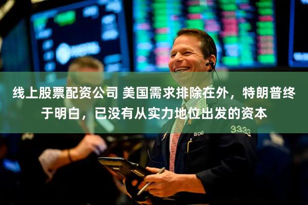 线上股票配资公司 美国需求排除在外，特朗普终于明白，已没有从实力地位出发的资本