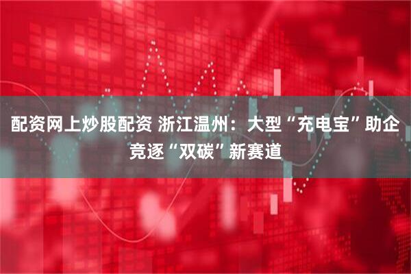 配资网上炒股配资 浙江温州：大型“充电宝”助企竞逐“双碳”新赛道