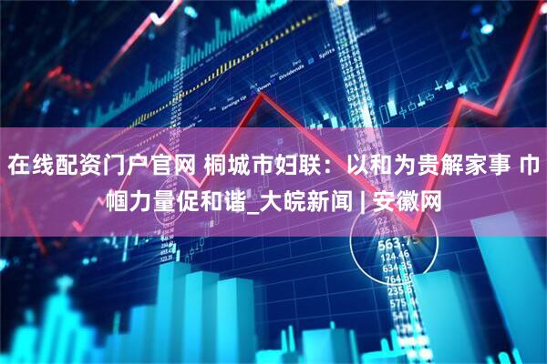 在线配资门户官网 桐城市妇联：以和为贵解家事 巾帼力量促和谐_大皖新闻 | 安徽网
