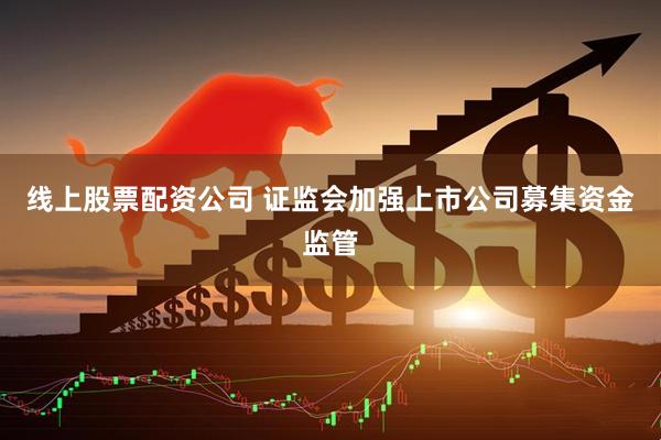 线上股票配资公司 证监会加强上市公司募集资金监管