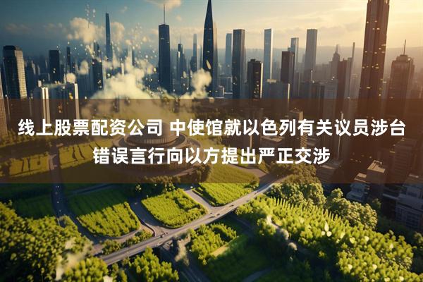 线上股票配资公司 中使馆就以色列有关议员涉台错误言行向以方提出严正交涉