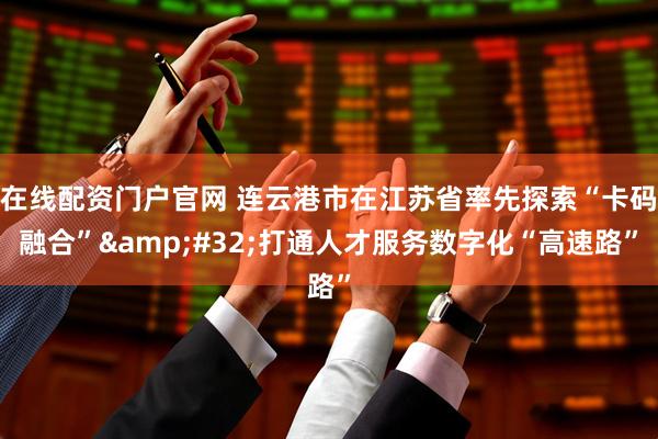 在线配资门户官网 连云港市在江苏省率先探索“卡码融合”&#32;打通人才服务数字化“高速路”
