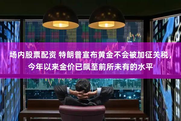 场内股票配资 特朗普宣布黄金不会被加征关税，今年以来金价已飙至前所未有的水平