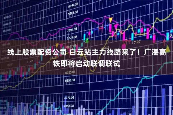线上股票配资公司 白云站主力线路来了！广湛高铁即将启动联调联试