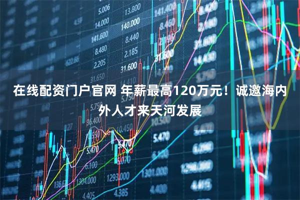 在线配资门户官网 年薪最高120万元！诚邀海内外人才来天河发展