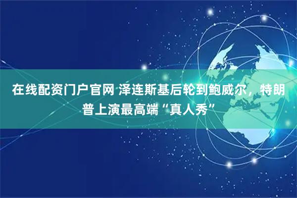 在线配资门户官网 泽连斯基后轮到鲍威尔，特朗普上演最高端“真人秀”
