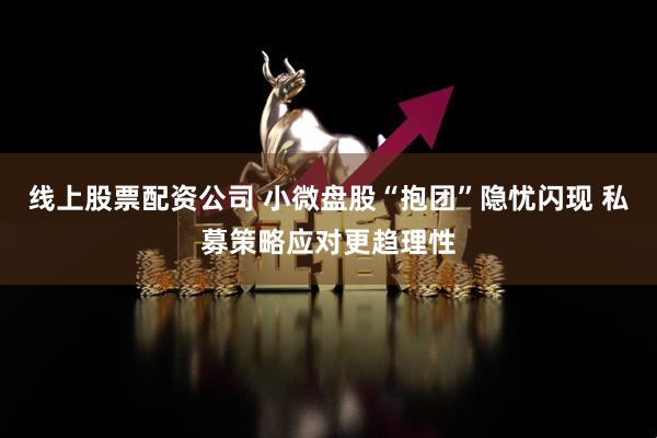 线上股票配资公司 小微盘股“抱团”隐忧闪现 私募策略应对更趋理性