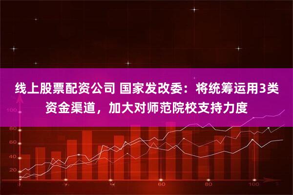 线上股票配资公司 国家发改委：将统筹运用3类资金渠道，加大对师范院校支持力度