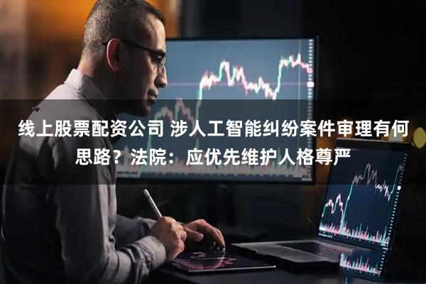 线上股票配资公司 涉人工智能纠纷案件审理有何思路？法院：应优先维护人格尊严