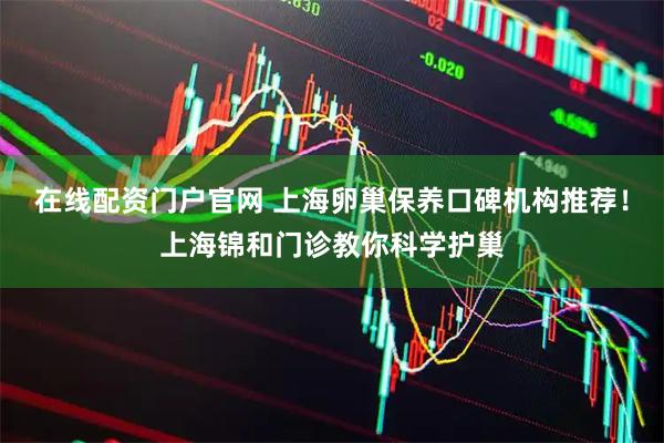 在线配资门户官网 上海卵巢保养口碑机构推荐！上海锦和门诊教你科学护巢