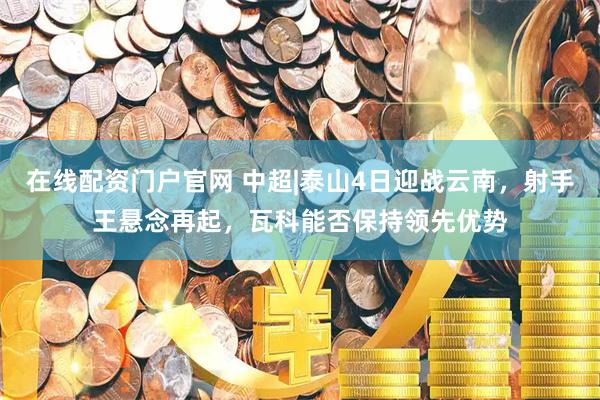 在线配资门户官网 中超|泰山4日迎战云南，射手王悬念再起，瓦科能否保持领先优势