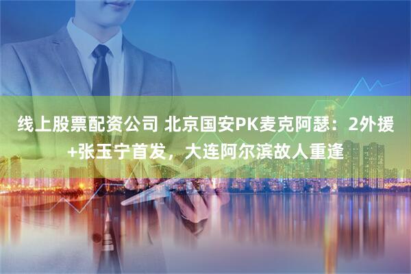 线上股票配资公司 北京国安PK麦克阿瑟：2外援+张玉宁首发，大连阿尔滨故人重逢