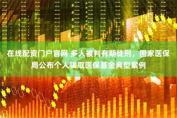 在线配资门户官网 多人被判有期徒刑，国家医保局公布个人骗取医保基金典型案例