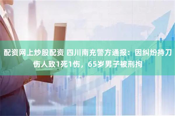 配资网上炒股配资 四川南充警方通报：因纠纷持刀伤人致1死1伤，65岁男子被刑拘