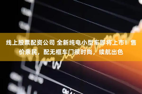 线上股票配资公司 全新纯电小型车即将上市！售价亲民，配无框车门很时尚，续航出色