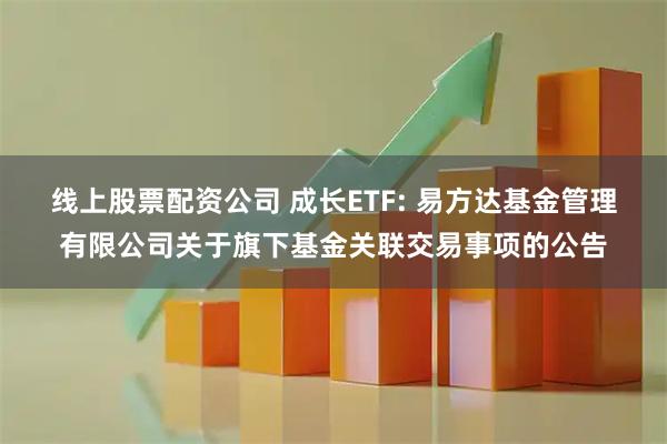 线上股票配资公司 成长ETF: 易方达基金管理有限公司关于旗下基金关联交易事项的公告