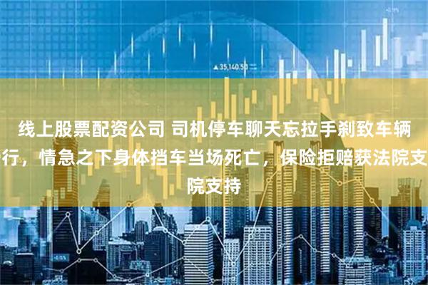 线上股票配资公司 司机停车聊天忘拉手刹致车辆滑行，情急之下身体挡车当场死亡，保险拒赔获法院支持