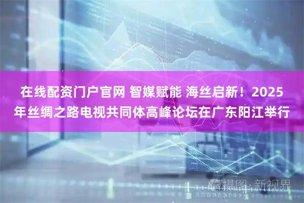在线配资门户官网 智媒赋能 海丝启新！2025年丝绸之路电视共同体高峰论坛在广东阳江举行