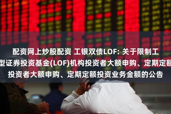 配资网上炒股配资 工银双债LOF: 关于限制工银瑞信双债增强债券型证券投资基金(LOF)机构投资者大额申购、定期定额投资业务金额的公告